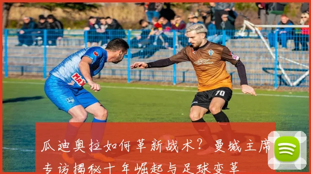 瓜迪奥拉如何革新战术？曼城主席专访揭秘十年崛起与足球变革