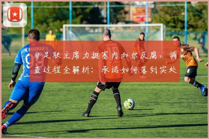非足联主席力挺塞内加尔反腐，调查过程全解析：承诺如何落到实处？