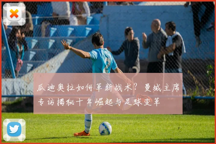 瓜迪奥拉如何革新战术？曼城主席专访揭秘十年崛起与足球变革