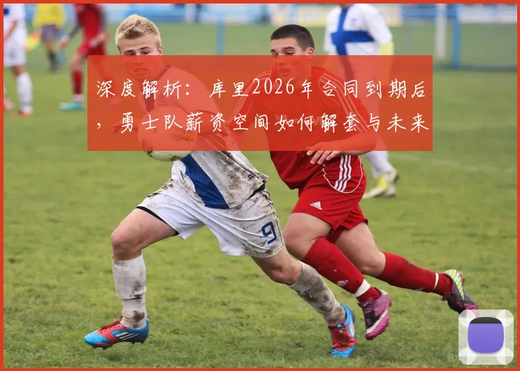 深度解析：库里2026年合同到期后，勇士队薪资空间如何解套与未来阵容规划