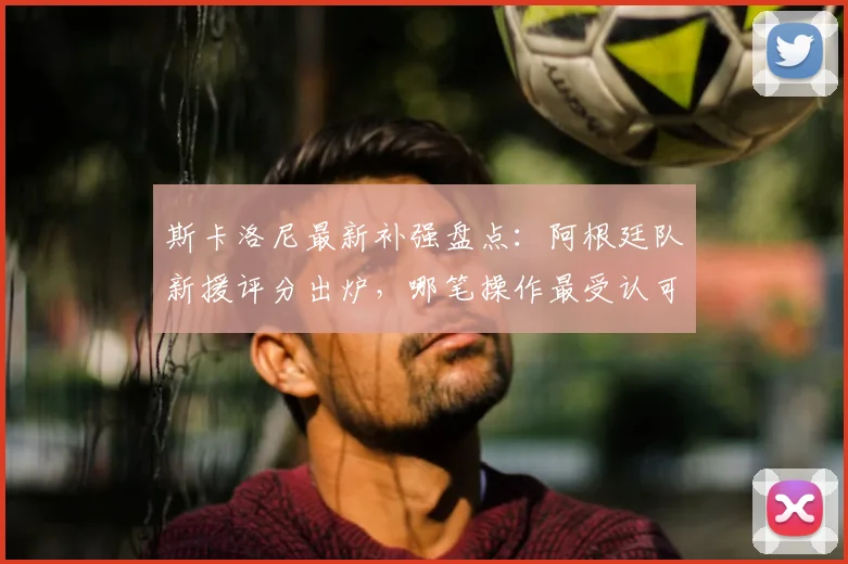 斯卡洛尼最新补强盘点：阿根廷队新援评分出炉，哪笔操作最受认可？