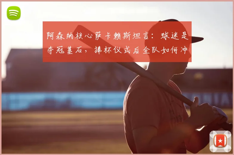 阿森纳核心萨卡赖斯坦言：球迷是夺冠基石，捧杯仪式后全队如何冲刺欧冠决赛？