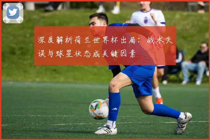 深度解析荷兰世界杯出局：战术失误与球星状态成关键因素