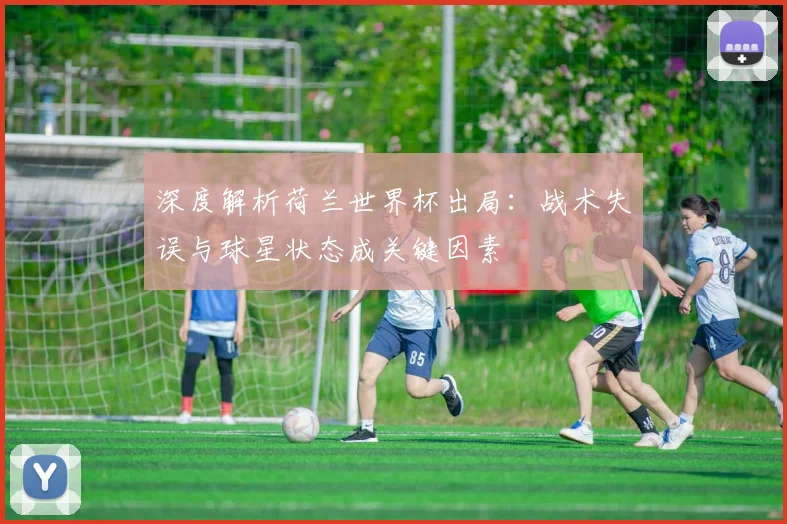 深度解析荷兰世界杯出局：战术失误与球星状态成关键因素
